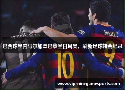 巴西球星内马尔加盟巴黎圣日耳曼，刷新足球转会纪录