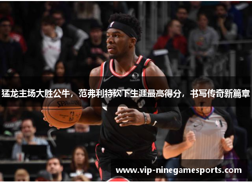 猛龙主场大胜公牛,范弗利特砍下生涯最高得分,书写传奇新篇章 猛龙主场大胜公牛,范弗利特砍下生涯最高得分,书写传奇新篇章