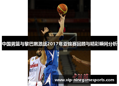 中国男篮与黎巴嫩激战2017年亚锦赛回顾与精彩瞬间分析